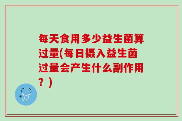 每天食用多少益生菌算过量(每日摄入益生菌过量会产生什么副作用？)