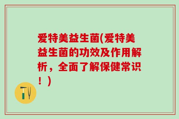 爱特美益生菌(爱特美益生菌的功效及作用解析，全面了解保健常识！)