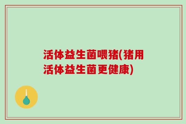 活体益生菌喂猪(猪用活体益生菌更健康)