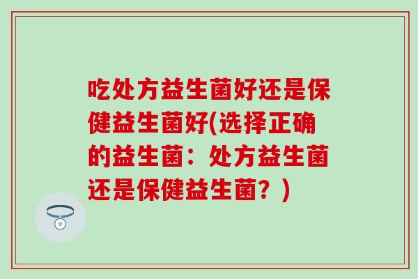 吃处方益生菌好还是保健益生菌好(选择正确的益生菌：处方益生菌还是保健益生菌？)