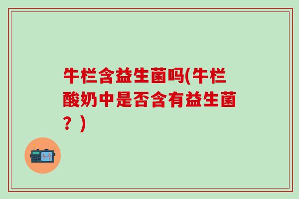 牛栏含益生菌吗(牛栏酸奶中是否含有益生菌？)