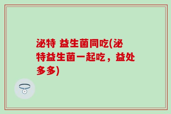 泌特 益生菌同吃(泌特益生菌一起吃，益处多多)