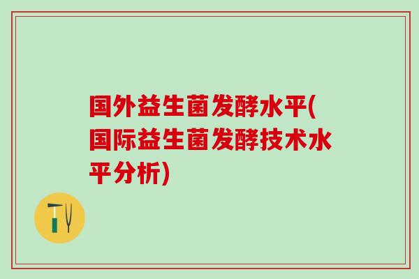 国外益生菌发酵水平(国际益生菌发酵技术水平分析)