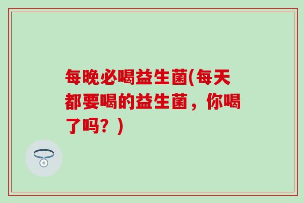 每晚必喝益生菌(每天都要喝的益生菌,你喝了吗?) 每晚必喝益生菌(每天都要喝的益生菌,你喝了吗?)