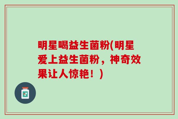 明星喝益生菌粉(明星爱上益生菌粉，神奇效果让人惊艳！)