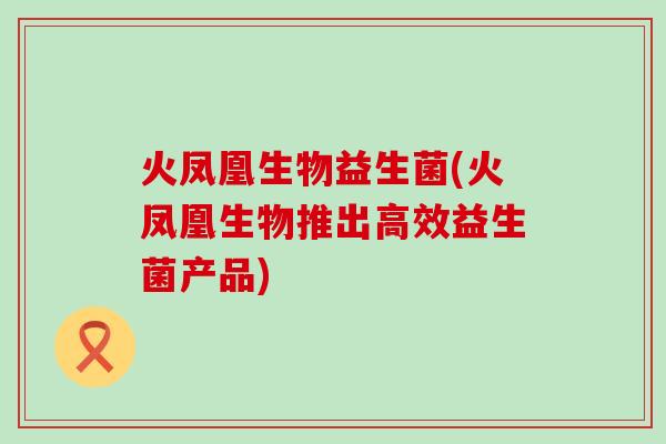 火凤凰生物益生菌(火凤凰生物推出高效益生菌产品)