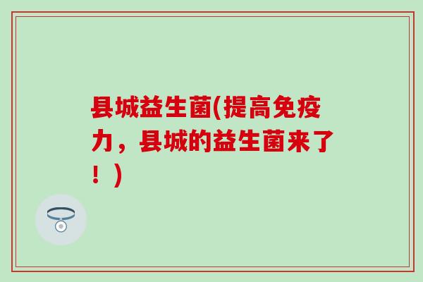 县城益生菌(提高免疫力，县城的益生菌来了！)