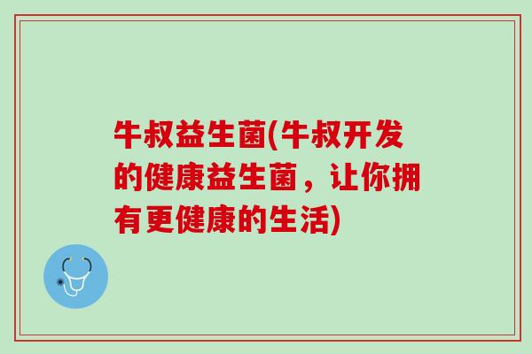 牛叔益生菌(牛叔开发的健康益生菌，让你拥有更健康的生活)