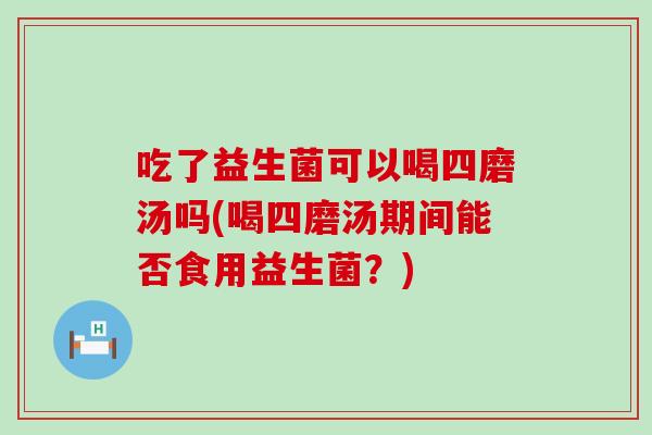 吃了益生菌可以喝四磨汤吗(喝四磨汤期间能否食用益生菌？)