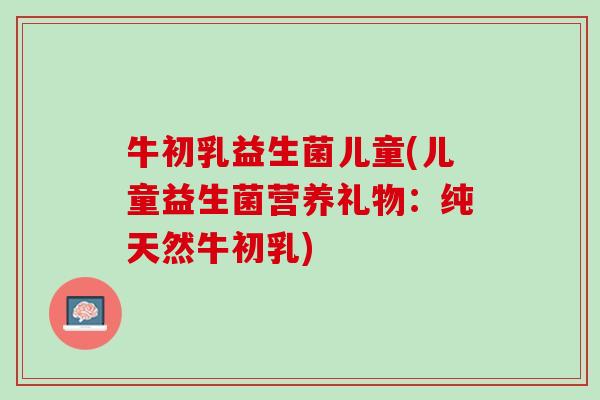 牛初乳益生菌儿童(儿童益生菌营养礼物：纯天然牛初乳)