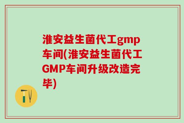 淮安益生菌代工gmp车间(淮安益生菌代工GMP车间升级改造完毕)