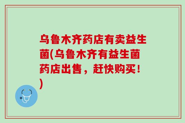 乌鲁木齐药店有卖益生菌(乌鲁木齐有益生菌药店出售，赶快购买！)