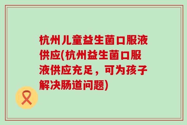 杭州儿童益生菌口服液供应(杭州益生菌口服液供应充足，可为孩子解决肠道问题)