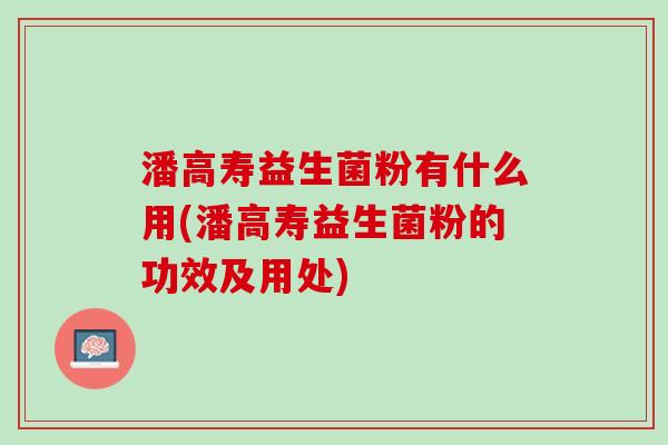 潘高寿益生菌粉有什么用(潘高寿益生菌粉的功效及用处)