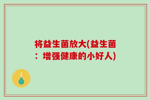 将益生菌放大(益生菌：增强健康的小好人)
