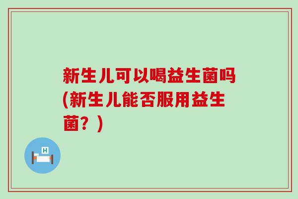 新生儿可以喝益生菌吗(新生儿能否服用益生菌？)