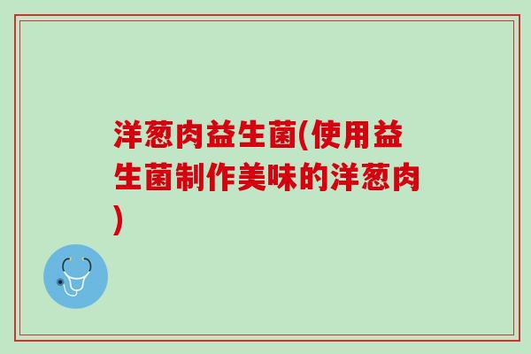 洋葱肉益生菌(使用益生菌制作美味的洋葱肉)