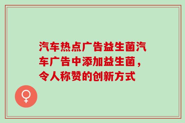 汽车热点广告益生菌汽车广告中添加益生菌，令人称赞的创新方式