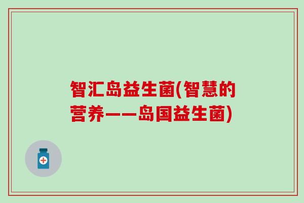 智汇岛益生菌(智慧的营养——岛国益生菌) 智汇岛益生菌(智慧的营养——岛国益生菌)