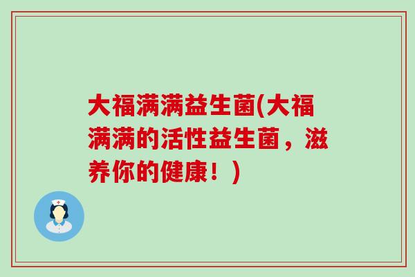 大福满满益生菌(大福满满的活性益生菌，滋养你的健康！)