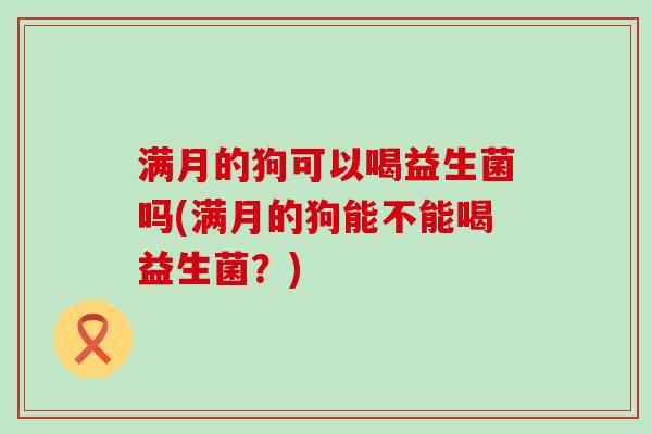 满月的狗可以喝益生菌吗(满月的狗能不能喝益生菌？)
