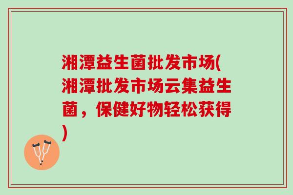 湘潭益生菌批发市场(湘潭批发市场云集益生菌，保健好物轻松获得)
