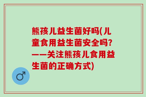 熊孩儿益生菌好吗(儿童食用益生菌安全吗？——关注熊孩儿食用益生菌的正确方式)