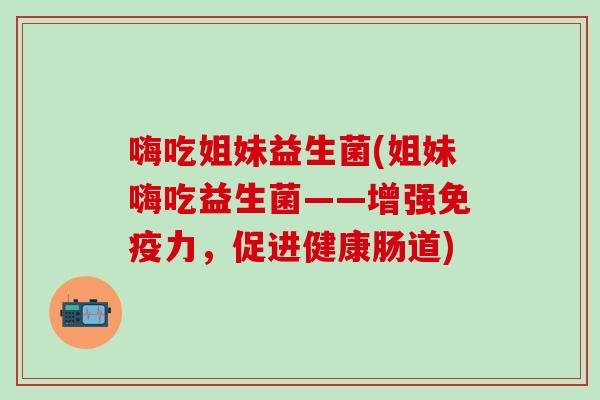嗨吃姐妹益生菌(姐妹嗨吃益生菌——增强免疫力，促进健康肠道)