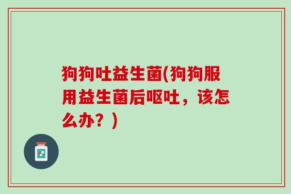 狗狗吐益生菌(狗狗服用益生菌后呕吐，该怎么办？)