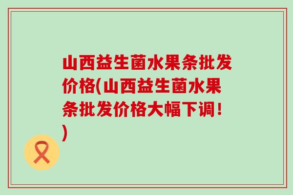 山西益生菌水果条批发价格(山西益生菌水果条批发价格大幅下调！)