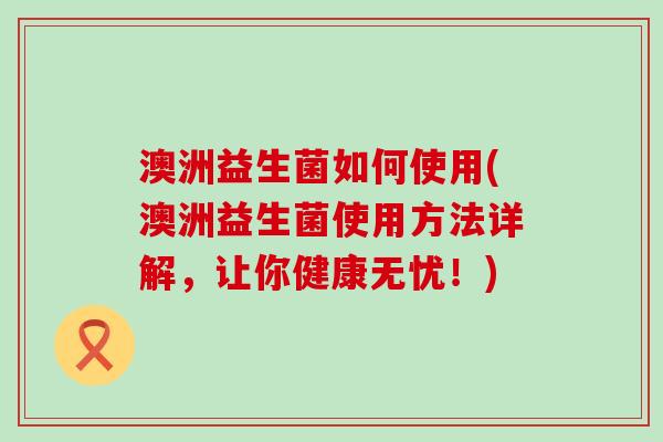 澳洲益生菌如何使用(澳洲益生菌使用方法详解，让你健康无忧！)