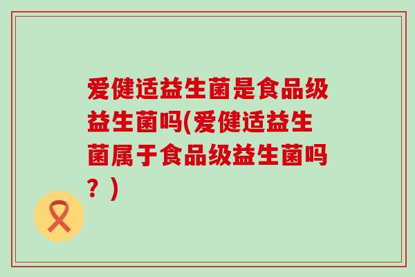 爱健适益生菌是食品级益生菌吗(爱健适益生菌属于食品级益生菌吗？)