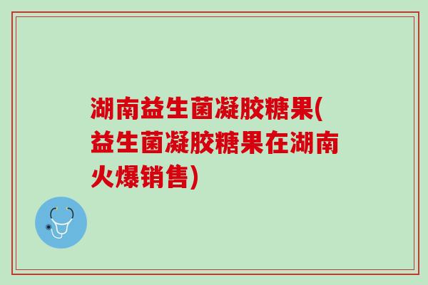 湖南益生菌凝胶糖果(益生菌凝胶糖果在湖南火爆销售)