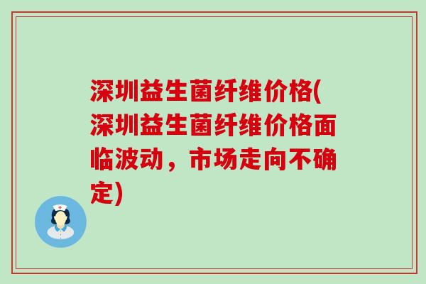 深圳益生菌纤维价格(深圳益生菌纤维价格面临波动，市场走向不确定)