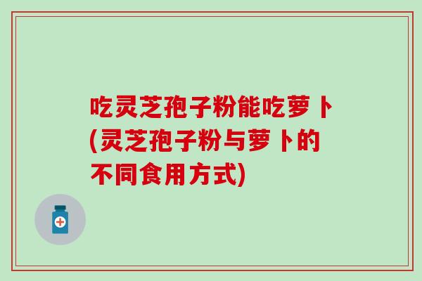 吃灵芝孢子粉能吃萝卜(灵芝孢子粉与萝卜的不同食用方式)