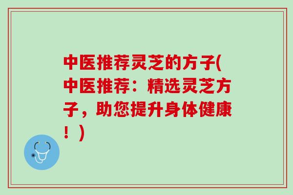 中医推荐灵芝的方子(中医推荐：精选灵芝方子，助您提升身体健康！)