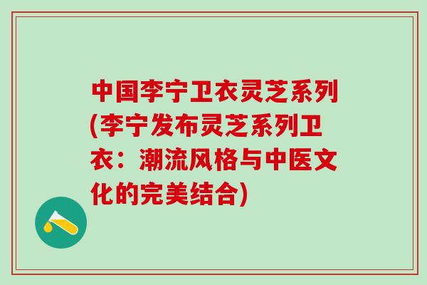 中国李宁卫衣灵芝系列(李宁发布灵芝系列卫衣：潮流风格与中医文化的完美结合)