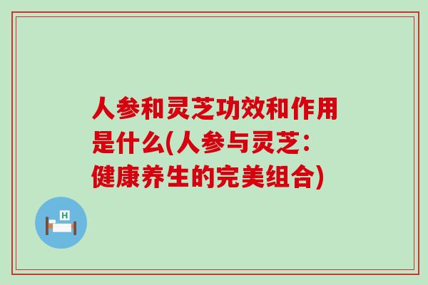 人参和灵芝功效和作用是什么(人参与灵芝：健康养生的完美组合)