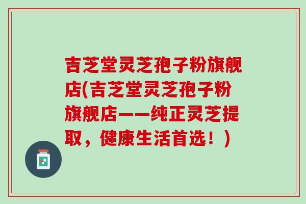 吉芝堂灵芝孢子粉旗舰店(吉芝堂灵芝孢子粉旗舰店——纯正灵芝提取，健康生活首选！)