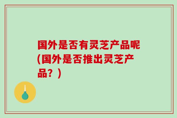 国外是否有灵芝产品呢(国外是否推出灵芝产品？)