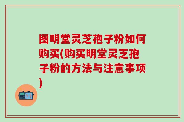 图明堂灵芝孢子粉如何购买(购买明堂灵芝孢子粉的方法与注意事项)