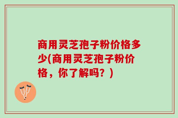 商用灵芝孢子粉价格多少(商用灵芝孢子粉价格，你了解吗？)