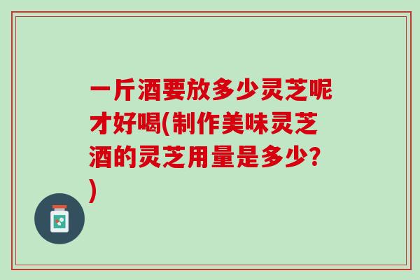 一斤酒要放多少灵芝呢才好喝(制作美味灵芝酒的灵芝用量是多少？)