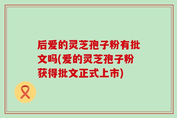 后爱的灵芝孢子粉有批文吗(爱的灵芝孢子粉获得批文正式上市)