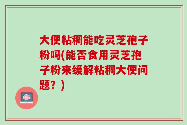 大便粘稠能吃灵芝孢子粉吗(能否食用灵芝孢子粉来缓解粘稠大便问题？)