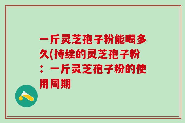 一斤灵芝孢子粉能喝多久(持续的灵芝孢子粉：一斤灵芝孢子粉的使用周期