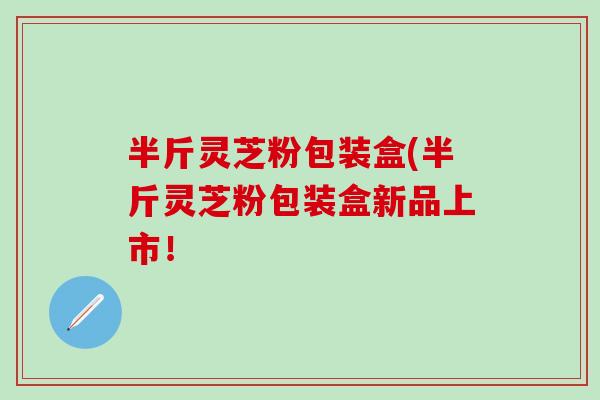 半斤灵芝粉包装盒(半斤灵芝粉包装盒新品上市！