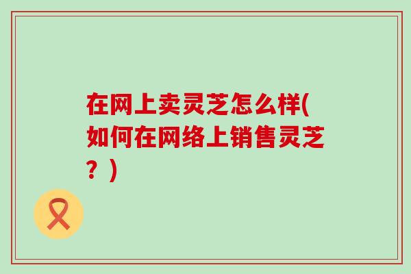 在网上卖灵芝怎么样(如何在网络上销售灵芝？)
