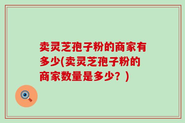卖灵芝孢子粉的商家有多少(卖灵芝孢子粉的商家数量是多少？)