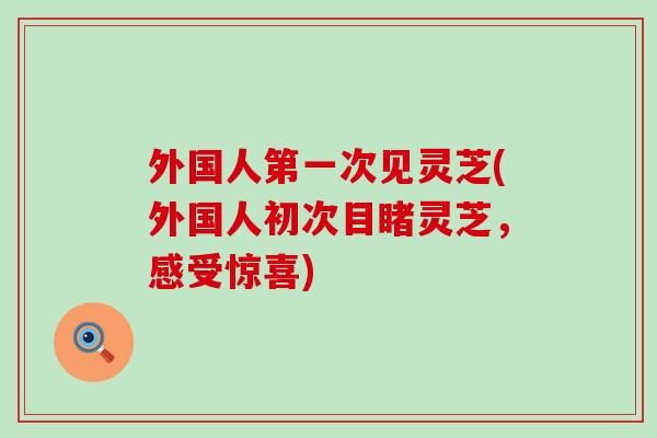 外国人第一次见灵芝(外国人初次目睹灵芝,感受惊喜) 外国人第一次见灵芝(外国人初次目睹灵芝,感受惊喜)